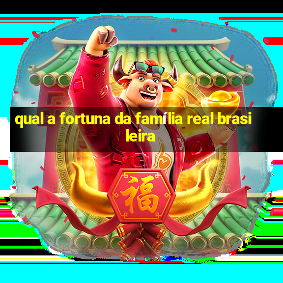 qual a fortuna da família real brasileira