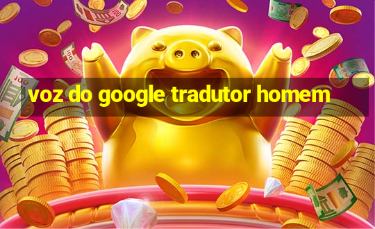 voz do google tradutor homem