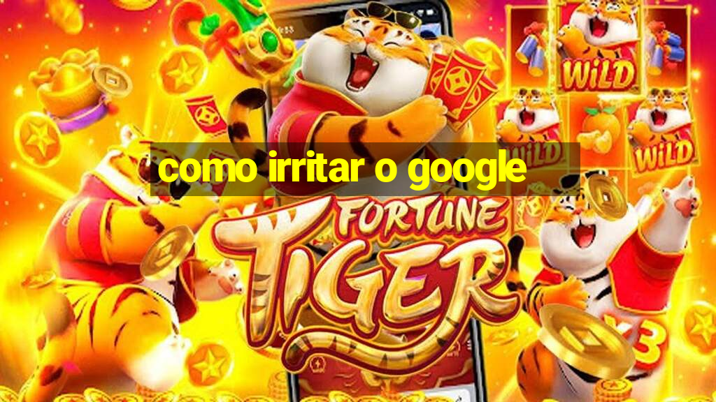 como irritar o google