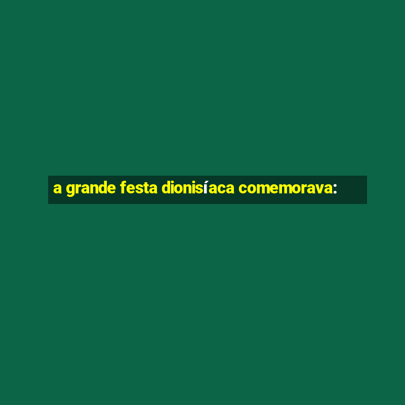 a grande festa dionisíaca comemorava: