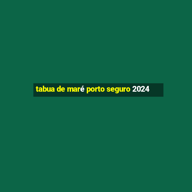 tabua de maré porto seguro 2024