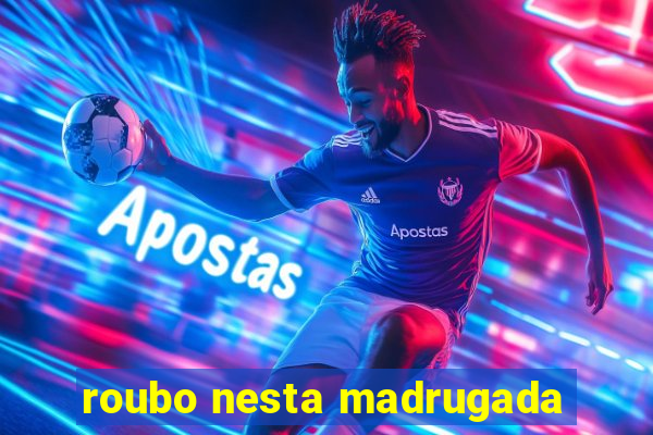 roubo nesta madrugada