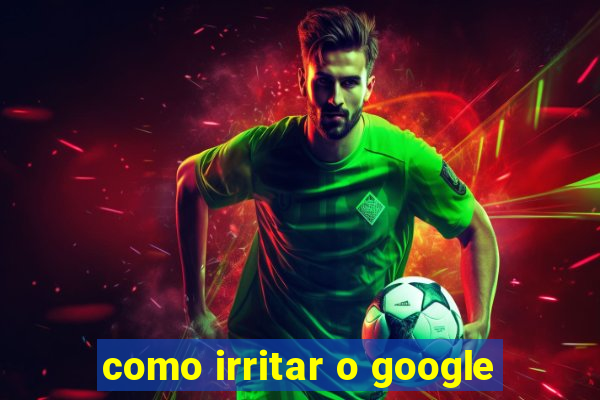 como irritar o google