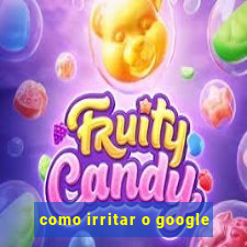 como irritar o google